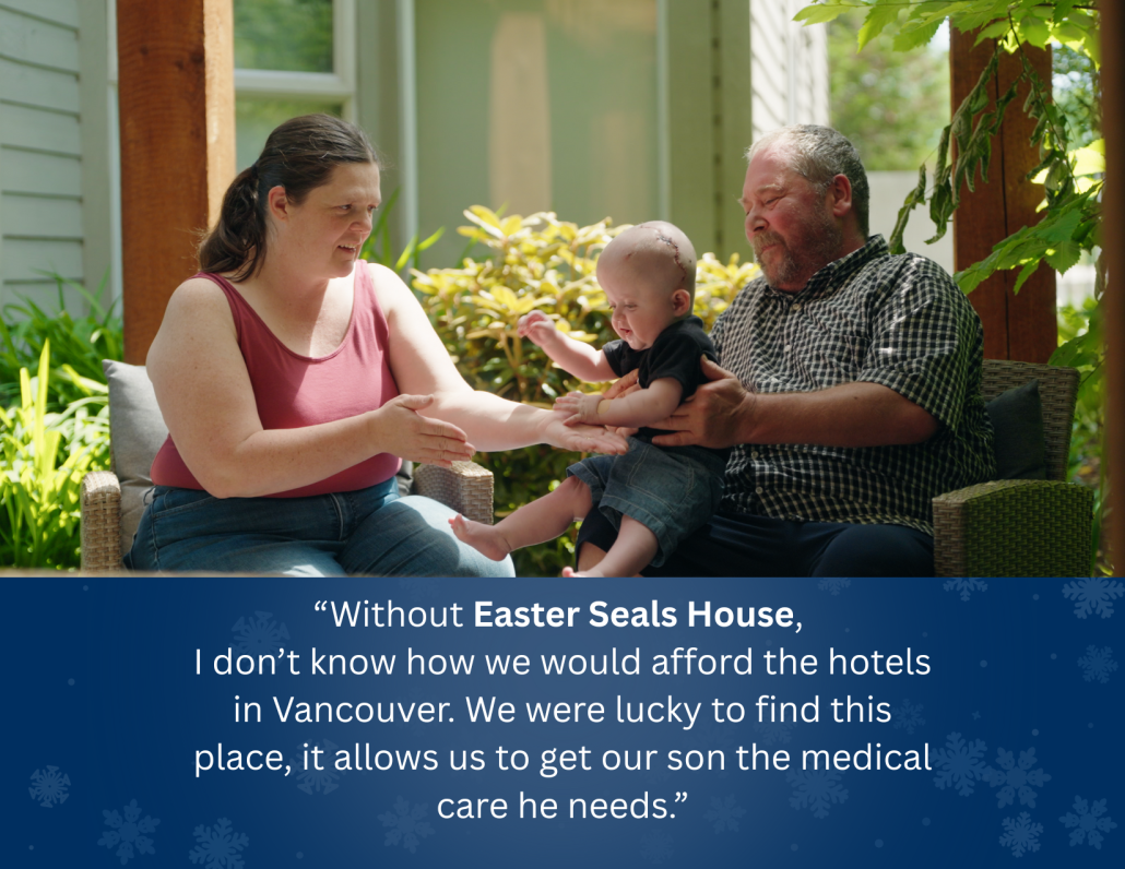 “Without Easter Seals House, ​ I don’t know how we would afford the hotels in Vancouver. We were lucky to find this place, it allows us to get our son the medical care he needs.”​